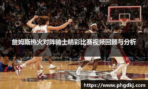 詹姆斯热火对阵骑士精彩比赛视频回顾与分析